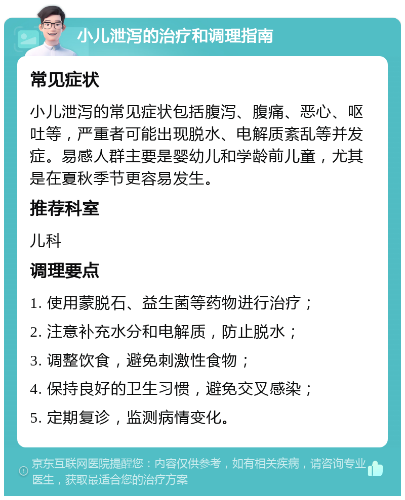 小儿泄泻的治疗和调理指南 常见症状 小儿泄泻的常见症状包括腹泻、腹痛、恶心、呕吐等，严重者可能出现脱水、电解质紊乱等并发症。易感人群主要是婴幼儿和学龄前儿童，尤其是在夏秋季节更容易发生。 推荐科室 儿科 调理要点 1. 使用蒙脱石、益生菌等药物进行治疗； 2. 注意补充水分和电解质，防止脱水； 3. 调整饮食，避免刺激性食物； 4. 保持良好的卫生习惯，避免交叉感染； 5. 定期复诊，监测病情变化。