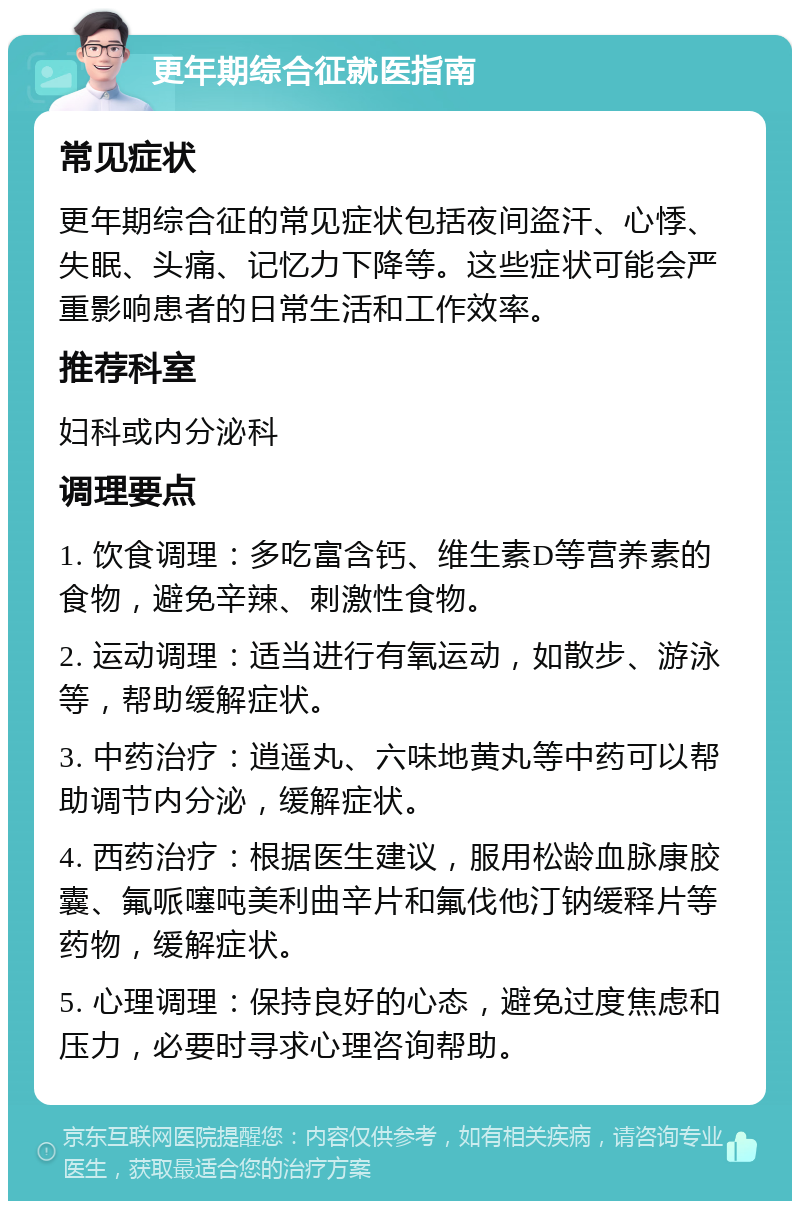 更年期综合征就医指南 常见症状 更年期综合征的常见症状包括夜间盗汗、心悸、失眠、头痛、记忆力下降等。这些症状可能会严重影响患者的日常生活和工作效率。 推荐科室 妇科或内分泌科 调理要点 1. 饮食调理：多吃富含钙、维生素D等营养素的食物，避免辛辣、刺激性食物。 2. 运动调理：适当进行有氧运动，如散步、游泳等，帮助缓解症状。 3. 中药治疗：逍遥丸、六味地黄丸等中药可以帮助调节内分泌，缓解症状。 4. 西药治疗：根据医生建议，服用松龄血脉康胶囊、氟哌噻吨美利曲辛片和氟伐他汀钠缓释片等药物，缓解症状。 5. 心理调理：保持良好的心态，避免过度焦虑和压力，必要时寻求心理咨询帮助。