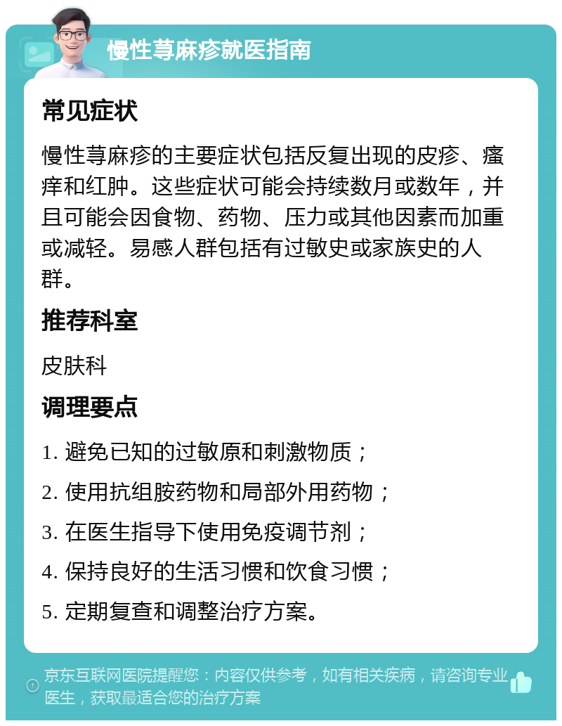 慢性荨麻疹就医指南 常见症状 慢性荨麻疹的主要症状包括反复出现的皮疹、瘙痒和红肿。这些症状可能会持续数月或数年，并且可能会因食物、药物、压力或其他因素而加重或减轻。易感人群包括有过敏史或家族史的人群。 推荐科室 皮肤科 调理要点 1. 避免已知的过敏原和刺激物质； 2. 使用抗组胺药物和局部外用药物； 3. 在医生指导下使用免疫调节剂； 4. 保持良好的生活习惯和饮食习惯； 5. 定期复查和调整治疗方案。