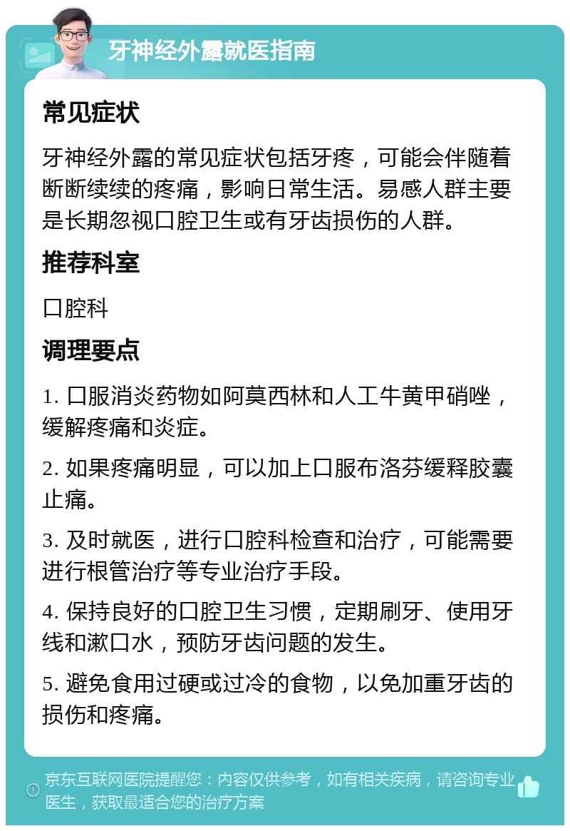 牙神经外露就医指南 常见症状 牙神经外露的常见症状包括牙疼，可能会伴随着断断续续的疼痛，影响日常生活。易感人群主要是长期忽视口腔卫生或有牙齿损伤的人群。 推荐科室 口腔科 调理要点 1. 口服消炎药物如阿莫西林和人工牛黄甲硝唑，缓解疼痛和炎症。 2. 如果疼痛明显，可以加上口服布洛芬缓释胶囊止痛。 3. 及时就医，进行口腔科检查和治疗，可能需要进行根管治疗等专业治疗手段。 4. 保持良好的口腔卫生习惯，定期刷牙、使用牙线和漱口水，预防牙齿问题的发生。 5. 避免食用过硬或过冷的食物，以免加重牙齿的损伤和疼痛。