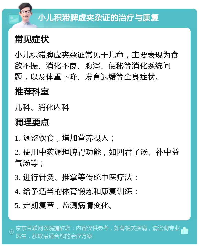 小儿积滞脾虚夹杂证的治疗与康复 常见症状 小儿积滞脾虚夹杂证常见于儿童，主要表现为食欲不振、消化不良、腹泻、便秘等消化系统问题，以及体重下降、发育迟缓等全身症状。 推荐科室 儿科、消化内科 调理要点 1. 调整饮食，增加营养摄入； 2. 使用中药调理脾胃功能，如四君子汤、补中益气汤等； 3. 进行针灸、推拿等传统中医疗法； 4. 给予适当的体育锻炼和康复训练； 5. 定期复查，监测病情变化。