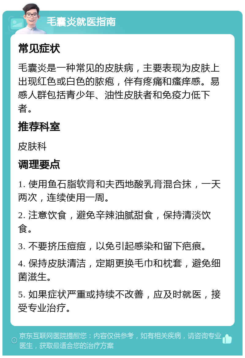 毛囊炎就医指南 常见症状 毛囊炎是一种常见的皮肤病，主要表现为皮肤上出现红色或白色的脓疱，伴有疼痛和瘙痒感。易感人群包括青少年、油性皮肤者和免疫力低下者。 推荐科室 皮肤科 调理要点 1. 使用鱼石脂软膏和夫西地酸乳膏混合抹，一天两次，连续使用一周。 2. 注意饮食，避免辛辣油腻甜食，保持清淡饮食。 3. 不要挤压痘痘，以免引起感染和留下疤痕。 4. 保持皮肤清洁，定期更换毛巾和枕套，避免细菌滋生。 5. 如果症状严重或持续不改善，应及时就医，接受专业治疗。