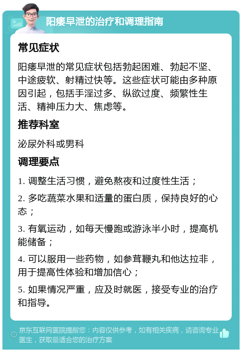 阳痿早泄的治疗和调理指南 常见症状 阳痿早泄的常见症状包括勃起困难、勃起不坚、中途疲软、射精过快等。这些症状可能由多种原因引起，包括手淫过多、纵欲过度、频繁性生活、精神压力大、焦虑等。 推荐科室 泌尿外科或男科 调理要点 1. 调整生活习惯，避免熬夜和过度性生活； 2. 多吃蔬菜水果和适量的蛋白质，保持良好的心态； 3. 有氧运动，如每天慢跑或游泳半小时，提高机能储备； 4. 可以服用一些药物，如参茸鞭丸和他达拉非，用于提高性体验和增加信心； 5. 如果情况严重，应及时就医，接受专业的治疗和指导。