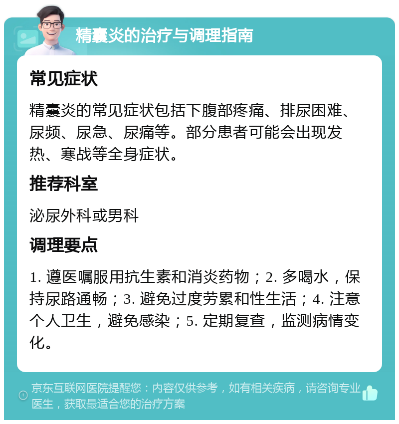 精囊炎的治疗与调理指南 常见症状 精囊炎的常见症状包括下腹部疼痛、排尿困难、尿频、尿急、尿痛等。部分患者可能会出现发热、寒战等全身症状。 推荐科室 泌尿外科或男科 调理要点 1. 遵医嘱服用抗生素和消炎药物；2. 多喝水，保持尿路通畅；3. 避免过度劳累和性生活；4. 注意个人卫生，避免感染；5. 定期复查，监测病情变化。