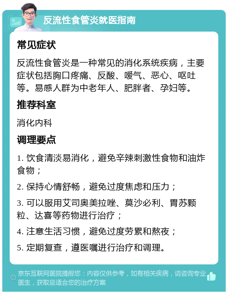 反流性食管炎就医指南 常见症状 反流性食管炎是一种常见的消化系统疾病，主要症状包括胸口疼痛、反酸、嗳气、恶心、呕吐等。易感人群为中老年人、肥胖者、孕妇等。 推荐科室 消化内科 调理要点 1. 饮食清淡易消化，避免辛辣刺激性食物和油炸食物； 2. 保持心情舒畅，避免过度焦虑和压力； 3. 可以服用艾司奥美拉唑、莫沙必利、胃苏颗粒、达喜等药物进行治疗； 4. 注意生活习惯，避免过度劳累和熬夜； 5. 定期复查，遵医嘱进行治疗和调理。