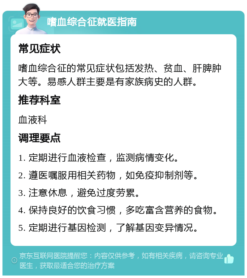 嗜血综合征就医指南 常见症状 嗜血综合征的常见症状包括发热、贫血、肝脾肿大等。易感人群主要是有家族病史的人群。 推荐科室 血液科 调理要点 1. 定期进行血液检查，监测病情变化。 2. 遵医嘱服用相关药物，如免疫抑制剂等。 3. 注意休息，避免过度劳累。 4. 保持良好的饮食习惯，多吃富含营养的食物。 5. 定期进行基因检测，了解基因变异情况。