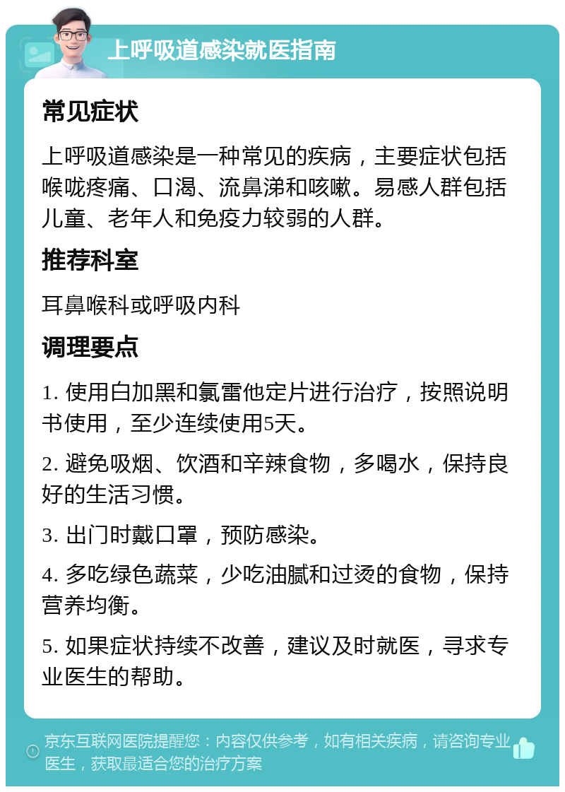 上呼吸道感染就医指南 常见症状 上呼吸道感染是一种常见的疾病，主要症状包括喉咙疼痛、口渴、流鼻涕和咳嗽。易感人群包括儿童、老年人和免疫力较弱的人群。 推荐科室 耳鼻喉科或呼吸内科 调理要点 1. 使用白加黑和氯雷他定片进行治疗，按照说明书使用，至少连续使用5天。 2. 避免吸烟、饮酒和辛辣食物，多喝水，保持良好的生活习惯。 3. 出门时戴口罩，预防感染。 4. 多吃绿色蔬菜，少吃油腻和过烫的食物，保持营养均衡。 5. 如果症状持续不改善，建议及时就医，寻求专业医生的帮助。