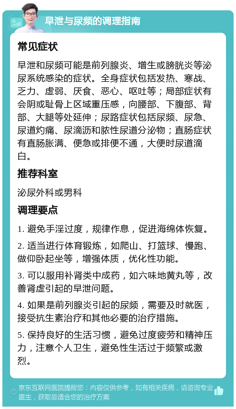 早泄与尿频的调理指南 常见症状 早泄和尿频可能是前列腺炎、增生或膀胱炎等泌尿系统感染的症状。全身症状包括发热、寒战、乏力、虚弱、厌食、恶心、呕吐等；局部症状有会阴或耻骨上区域重压感，向腰部、下腹部、背部、大腿等处延伸；尿路症状包括尿频、尿急、尿道灼痛、尿滴沥和脓性尿道分泌物；直肠症状有直肠胀满、便急或排便不通，大便时尿道滴白。 推荐科室 泌尿外科或男科 调理要点 1. 避免手淫过度，规律作息，促进海绵体恢复。 2. 适当进行体育锻炼，如爬山、打篮球、慢跑、做仰卧起坐等，增强体质，优化性功能。 3. 可以服用补肾类中成药，如六味地黄丸等，改善肾虚引起的早泄问题。 4. 如果是前列腺炎引起的尿频，需要及时就医，接受抗生素治疗和其他必要的治疗措施。 5. 保持良好的生活习惯，避免过度疲劳和精神压力，注意个人卫生，避免性生活过于频繁或激烈。