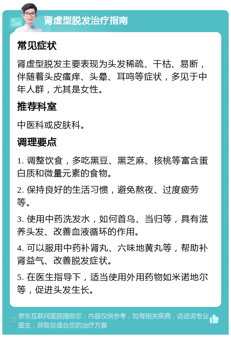 肾虚型脱发治疗指南 常见症状 肾虚型脱发主要表现为头发稀疏、干枯、易断，伴随着头皮瘙痒、头晕、耳鸣等症状，多见于中年人群，尤其是女性。 推荐科室 中医科或皮肤科。 调理要点 1. 调整饮食，多吃黑豆、黑芝麻、核桃等富含蛋白质和微量元素的食物。 2. 保持良好的生活习惯，避免熬夜、过度疲劳等。 3. 使用中药洗发水，如何首乌、当归等，具有滋养头发、改善血液循环的作用。 4. 可以服用中药补肾丸、六味地黄丸等，帮助补肾益气、改善脱发症状。 5. 在医生指导下，适当使用外用药物如米诺地尔等，促进头发生长。