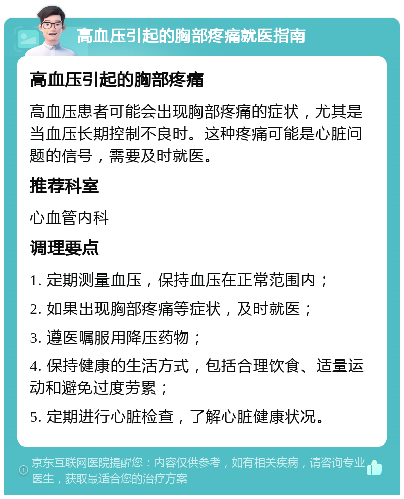 高血压引起的胸部疼痛就医指南 高血压引起的胸部疼痛 高血压患者可能会出现胸部疼痛的症状，尤其是当血压长期控制不良时。这种疼痛可能是心脏问题的信号，需要及时就医。 推荐科室 心血管内科 调理要点 1. 定期测量血压，保持血压在正常范围内； 2. 如果出现胸部疼痛等症状，及时就医； 3. 遵医嘱服用降压药物； 4. 保持健康的生活方式，包括合理饮食、适量运动和避免过度劳累； 5. 定期进行心脏检查，了解心脏健康状况。