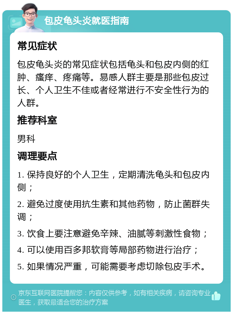 包皮龟头炎就医指南 常见症状 包皮龟头炎的常见症状包括龟头和包皮内侧的红肿、瘙痒、疼痛等。易感人群主要是那些包皮过长、个人卫生不佳或者经常进行不安全性行为的人群。 推荐科室 男科 调理要点 1. 保持良好的个人卫生，定期清洗龟头和包皮内侧； 2. 避免过度使用抗生素和其他药物，防止菌群失调； 3. 饮食上要注意避免辛辣、油腻等刺激性食物； 4. 可以使用百多邦软膏等局部药物进行治疗； 5. 如果情况严重，可能需要考虑切除包皮手术。