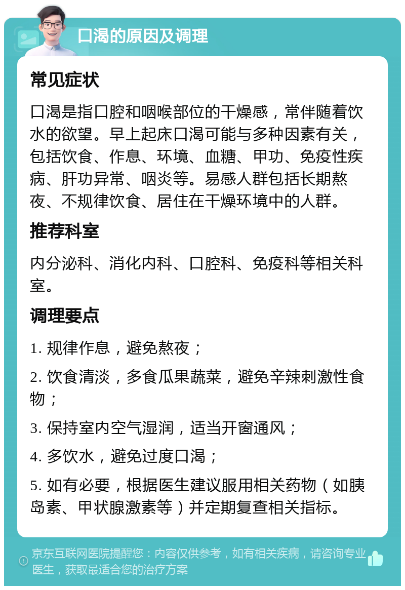 口渴的原因及调理 常见症状 口渴是指口腔和咽喉部位的干燥感，常伴随着饮水的欲望。早上起床口渴可能与多种因素有关，包括饮食、作息、环境、血糖、甲功、免疫性疾病、肝功异常、咽炎等。易感人群包括长期熬夜、不规律饮食、居住在干燥环境中的人群。 推荐科室 内分泌科、消化内科、口腔科、免疫科等相关科室。 调理要点 1. 规律作息，避免熬夜； 2. 饮食清淡，多食瓜果蔬菜，避免辛辣刺激性食物； 3. 保持室内空气湿润，适当开窗通风； 4. 多饮水，避免过度口渴； 5. 如有必要，根据医生建议服用相关药物（如胰岛素、甲状腺激素等）并定期复查相关指标。