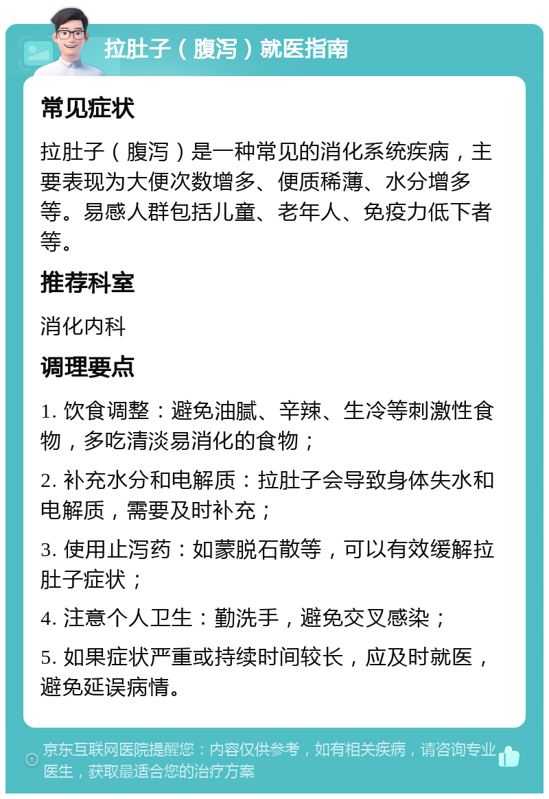 拉肚子（腹泻）就医指南 常见症状 拉肚子（腹泻）是一种常见的消化系统疾病，主要表现为大便次数增多、便质稀薄、水分增多等。易感人群包括儿童、老年人、免疫力低下者等。 推荐科室 消化内科 调理要点 1. 饮食调整：避免油腻、辛辣、生冷等刺激性食物，多吃清淡易消化的食物； 2. 补充水分和电解质：拉肚子会导致身体失水和电解质，需要及时补充； 3. 使用止泻药：如蒙脱石散等，可以有效缓解拉肚子症状； 4. 注意个人卫生：勤洗手，避免交叉感染； 5. 如果症状严重或持续时间较长，应及时就医，避免延误病情。