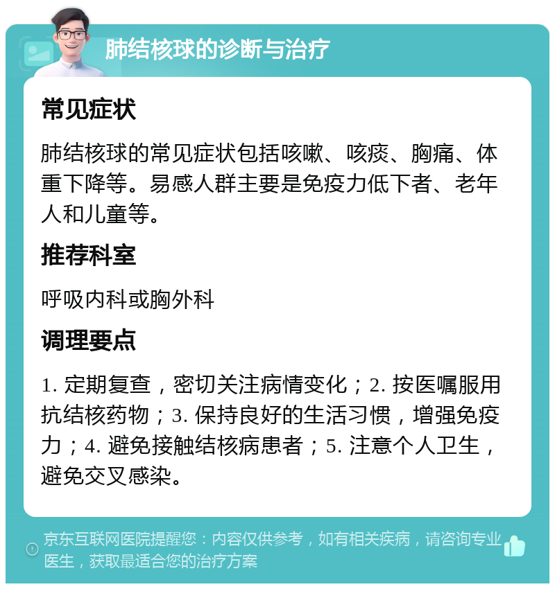 肺结核球的诊断与治疗 常见症状 肺结核球的常见症状包括咳嗽、咳痰、胸痛、体重下降等。易感人群主要是免疫力低下者、老年人和儿童等。 推荐科室 呼吸内科或胸外科 调理要点 1. 定期复查，密切关注病情变化；2. 按医嘱服用抗结核药物；3. 保持良好的生活习惯，增强免疫力；4. 避免接触结核病患者；5. 注意个人卫生，避免交叉感染。