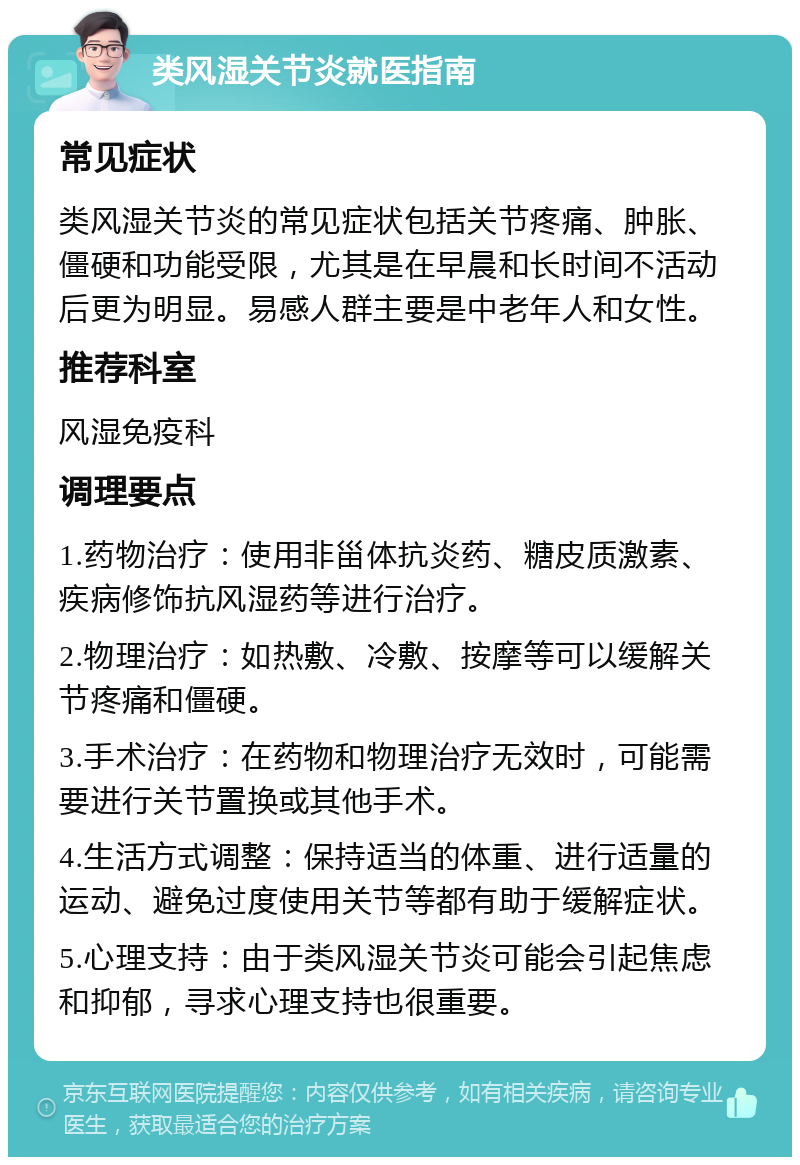 类风湿关节炎就医指南 常见症状 类风湿关节炎的常见症状包括关节疼痛、肿胀、僵硬和功能受限，尤其是在早晨和长时间不活动后更为明显。易感人群主要是中老年人和女性。 推荐科室 风湿免疫科 调理要点 1.药物治疗：使用非甾体抗炎药、糖皮质激素、疾病修饰抗风湿药等进行治疗。 2.物理治疗：如热敷、冷敷、按摩等可以缓解关节疼痛和僵硬。 3.手术治疗：在药物和物理治疗无效时，可能需要进行关节置换或其他手术。 4.生活方式调整：保持适当的体重、进行适量的运动、避免过度使用关节等都有助于缓解症状。 5.心理支持：由于类风湿关节炎可能会引起焦虑和抑郁，寻求心理支持也很重要。