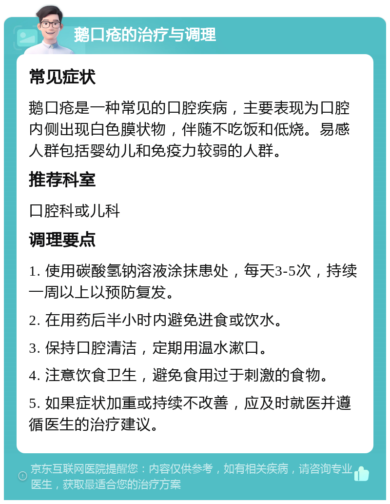 鹅口疮的治疗与调理 常见症状 鹅口疮是一种常见的口腔疾病，主要表现为口腔内侧出现白色膜状物，伴随不吃饭和低烧。易感人群包括婴幼儿和免疫力较弱的人群。 推荐科室 口腔科或儿科 调理要点 1. 使用碳酸氢钠溶液涂抹患处，每天3-5次，持续一周以上以预防复发。 2. 在用药后半小时内避免进食或饮水。 3. 保持口腔清洁，定期用温水漱口。 4. 注意饮食卫生，避免食用过于刺激的食物。 5. 如果症状加重或持续不改善，应及时就医并遵循医生的治疗建议。