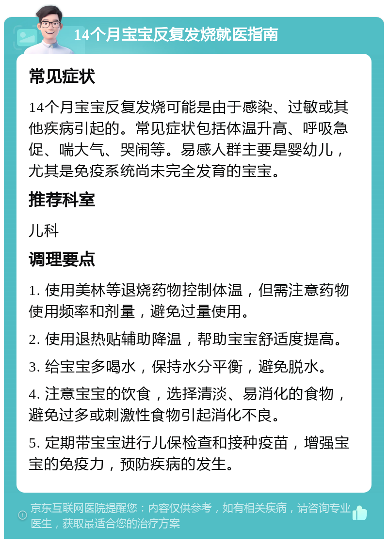 14个月宝宝反复发烧就医指南 常见症状 14个月宝宝反复发烧可能是由于感染、过敏或其他疾病引起的。常见症状包括体温升高、呼吸急促、喘大气、哭闹等。易感人群主要是婴幼儿，尤其是免疫系统尚未完全发育的宝宝。 推荐科室 儿科 调理要点 1. 使用美林等退烧药物控制体温，但需注意药物使用频率和剂量，避免过量使用。 2. 使用退热贴辅助降温，帮助宝宝舒适度提高。 3. 给宝宝多喝水，保持水分平衡，避免脱水。 4. 注意宝宝的饮食，选择清淡、易消化的食物，避免过多或刺激性食物引起消化不良。 5. 定期带宝宝进行儿保检查和接种疫苗，增强宝宝的免疫力，预防疾病的发生。