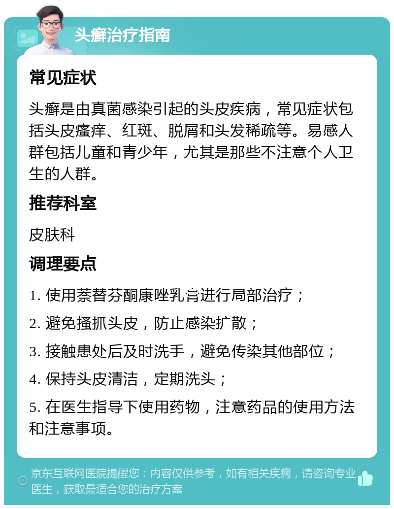 头癣治疗指南 常见症状 头癣是由真菌感染引起的头皮疾病，常见症状包括头皮瘙痒、红斑、脱屑和头发稀疏等。易感人群包括儿童和青少年，尤其是那些不注意个人卫生的人群。 推荐科室 皮肤科 调理要点 1. 使用萘替芬酮康唑乳膏进行局部治疗； 2. 避免搔抓头皮，防止感染扩散； 3. 接触患处后及时洗手，避免传染其他部位； 4. 保持头皮清洁，定期洗头； 5. 在医生指导下使用药物，注意药品的使用方法和注意事项。