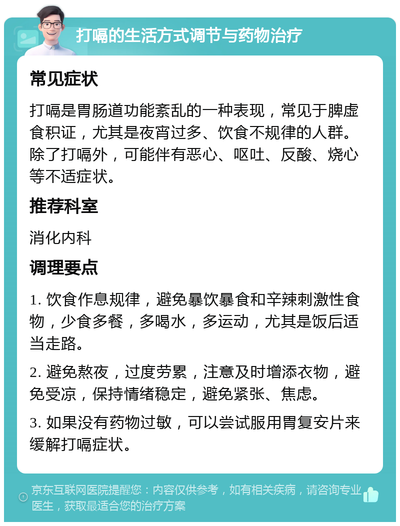 打嗝的生活方式调节与药物治疗 常见症状 打嗝是胃肠道功能紊乱的一种表现，常见于脾虚食积证，尤其是夜宵过多、饮食不规律的人群。除了打嗝外，可能伴有恶心、呕吐、反酸、烧心等不适症状。 推荐科室 消化内科 调理要点 1. 饮食作息规律，避免暴饮暴食和辛辣刺激性食物，少食多餐，多喝水，多运动，尤其是饭后适当走路。 2. 避免熬夜，过度劳累，注意及时增添衣物，避免受凉，保持情绪稳定，避免紧张、焦虑。 3. 如果没有药物过敏，可以尝试服用胃复安片来缓解打嗝症状。