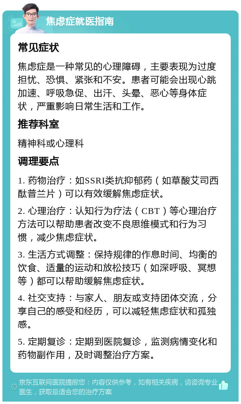 焦虑症就医指南 常见症状 焦虑症是一种常见的心理障碍，主要表现为过度担忧、恐惧、紧张和不安。患者可能会出现心跳加速、呼吸急促、出汗、头晕、恶心等身体症状，严重影响日常生活和工作。 推荐科室 精神科或心理科 调理要点 1. 药物治疗：如SSRI类抗抑郁药（如草酸艾司西酞普兰片）可以有效缓解焦虑症状。 2. 心理治疗：认知行为疗法（CBT）等心理治疗方法可以帮助患者改变不良思维模式和行为习惯，减少焦虑症状。 3. 生活方式调整：保持规律的作息时间、均衡的饮食、适量的运动和放松技巧（如深呼吸、冥想等）都可以帮助缓解焦虑症状。 4. 社交支持：与家人、朋友或支持团体交流，分享自己的感受和经历，可以减轻焦虑症状和孤独感。 5. 定期复诊：定期到医院复诊，监测病情变化和药物副作用，及时调整治疗方案。