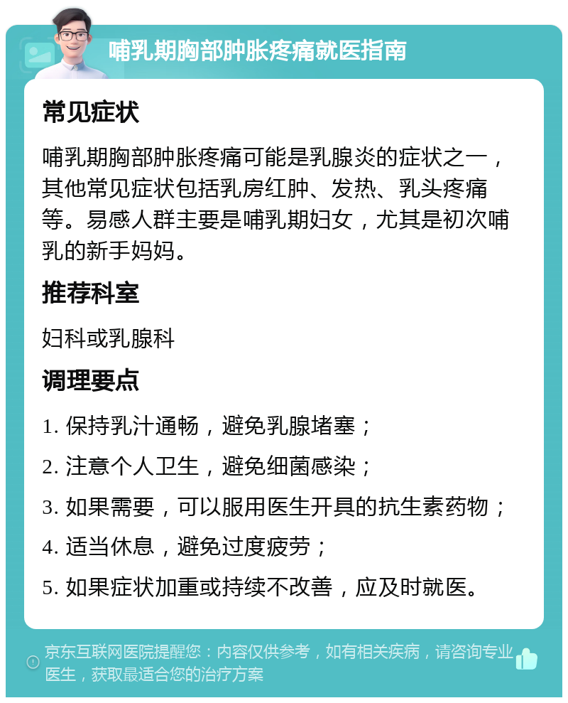 哺乳期胸部肿胀疼痛就医指南 常见症状 哺乳期胸部肿胀疼痛可能是乳腺炎的症状之一，其他常见症状包括乳房红肿、发热、乳头疼痛等。易感人群主要是哺乳期妇女，尤其是初次哺乳的新手妈妈。 推荐科室 妇科或乳腺科 调理要点 1. 保持乳汁通畅，避免乳腺堵塞； 2. 注意个人卫生，避免细菌感染； 3. 如果需要，可以服用医生开具的抗生素药物； 4. 适当休息，避免过度疲劳； 5. 如果症状加重或持续不改善，应及时就医。