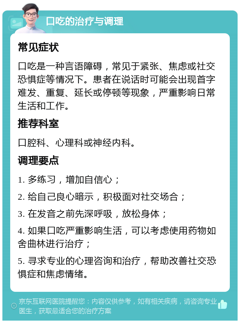 口吃的治疗与调理 常见症状 口吃是一种言语障碍，常见于紧张、焦虑或社交恐惧症等情况下。患者在说话时可能会出现首字难发、重复、延长或停顿等现象，严重影响日常生活和工作。 推荐科室 口腔科、心理科或神经内科。 调理要点 1. 多练习，增加自信心； 2. 给自己良心暗示，积极面对社交场合； 3. 在发音之前先深呼吸，放松身体； 4. 如果口吃严重影响生活，可以考虑使用药物如舍曲林进行治疗； 5. 寻求专业的心理咨询和治疗，帮助改善社交恐惧症和焦虑情绪。