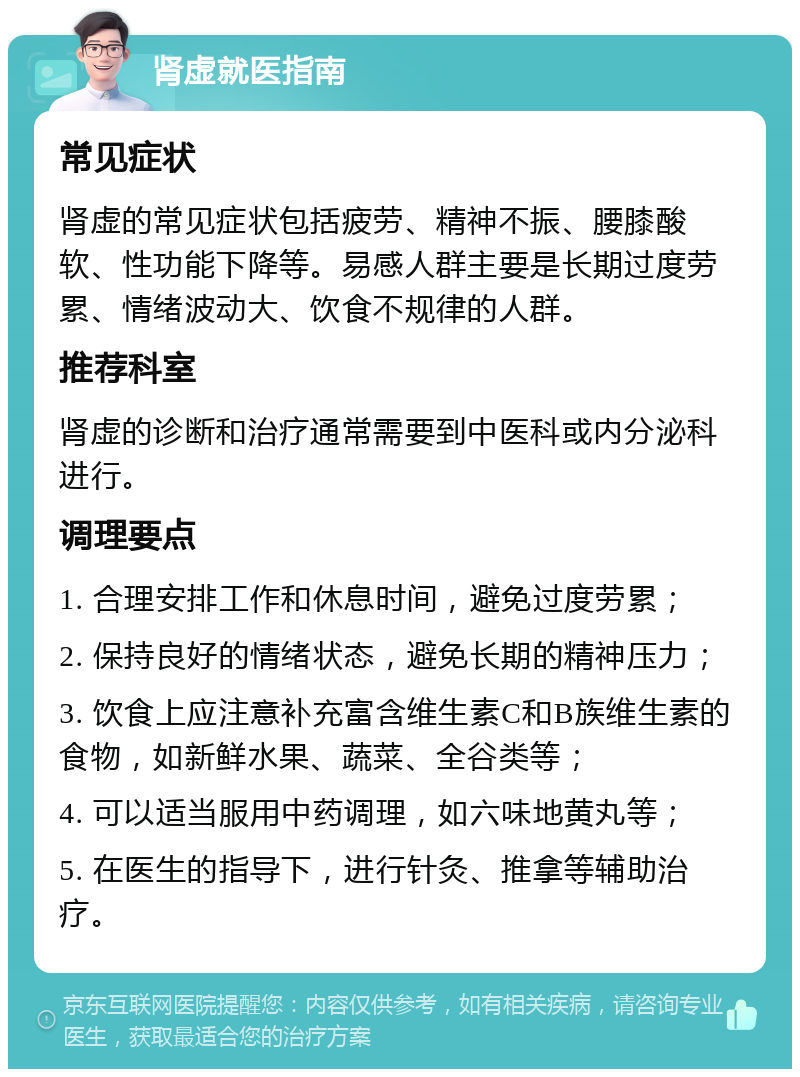 肾虚就医指南 常见症状 肾虚的常见症状包括疲劳、精神不振、腰膝酸软、性功能下降等。易感人群主要是长期过度劳累、情绪波动大、饮食不规律的人群。 推荐科室 肾虚的诊断和治疗通常需要到中医科或内分泌科进行。 调理要点 1. 合理安排工作和休息时间，避免过度劳累； 2. 保持良好的情绪状态，避免长期的精神压力； 3. 饮食上应注意补充富含维生素C和B族维生素的食物，如新鲜水果、蔬菜、全谷类等； 4. 可以适当服用中药调理，如六味地黄丸等； 5. 在医生的指导下，进行针灸、推拿等辅助治疗。