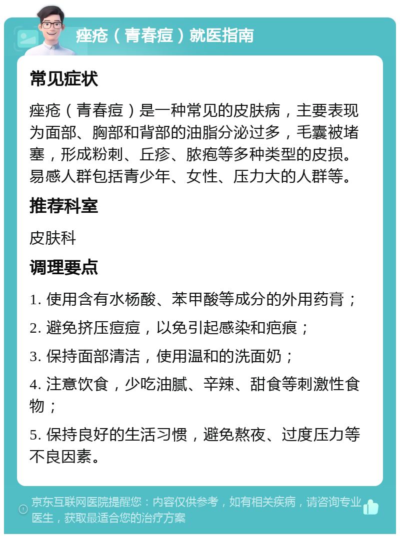 痤疮（青春痘）就医指南 常见症状 痤疮（青春痘）是一种常见的皮肤病，主要表现为面部、胸部和背部的油脂分泌过多，毛囊被堵塞，形成粉刺、丘疹、脓疱等多种类型的皮损。易感人群包括青少年、女性、压力大的人群等。 推荐科室 皮肤科 调理要点 1. 使用含有水杨酸、苯甲酸等成分的外用药膏； 2. 避免挤压痘痘，以免引起感染和疤痕； 3. 保持面部清洁，使用温和的洗面奶； 4. 注意饮食，少吃油腻、辛辣、甜食等刺激性食物； 5. 保持良好的生活习惯，避免熬夜、过度压力等不良因素。