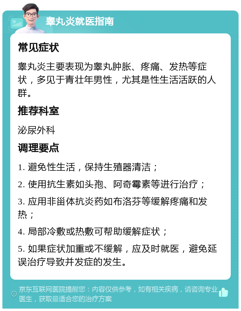 睾丸炎就医指南 常见症状 睾丸炎主要表现为睾丸肿胀、疼痛、发热等症状，多见于青壮年男性，尤其是性生活活跃的人群。 推荐科室 泌尿外科 调理要点 1. 避免性生活，保持生殖器清洁； 2. 使用抗生素如头孢、阿奇霉素等进行治疗； 3. 应用非甾体抗炎药如布洛芬等缓解疼痛和发热； 4. 局部冷敷或热敷可帮助缓解症状； 5. 如果症状加重或不缓解，应及时就医，避免延误治疗导致并发症的发生。