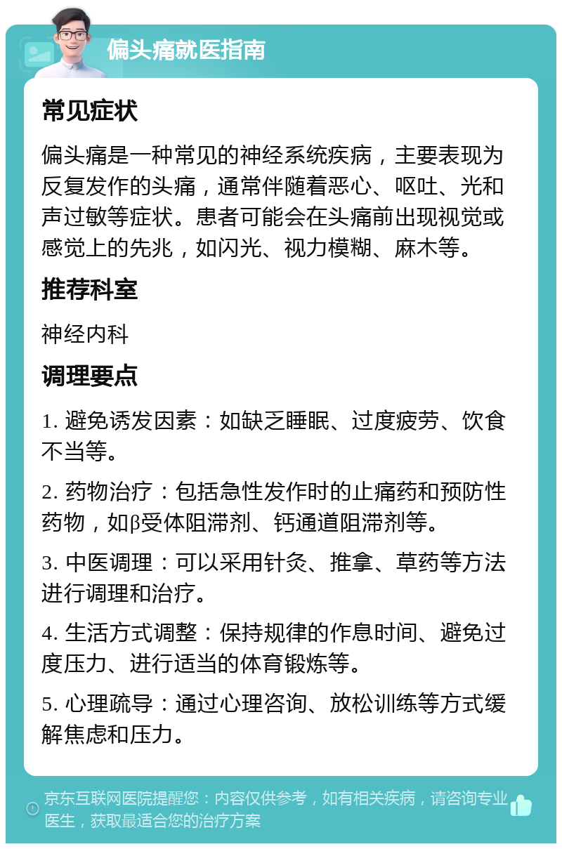 偏头痛就医指南 常见症状 偏头痛是一种常见的神经系统疾病，主要表现为反复发作的头痛，通常伴随着恶心、呕吐、光和声过敏等症状。患者可能会在头痛前出现视觉或感觉上的先兆，如闪光、视力模糊、麻木等。 推荐科室 神经内科 调理要点 1. 避免诱发因素：如缺乏睡眠、过度疲劳、饮食不当等。 2. 药物治疗：包括急性发作时的止痛药和预防性药物，如β受体阻滞剂、钙通道阻滞剂等。 3. 中医调理：可以采用针灸、推拿、草药等方法进行调理和治疗。 4. 生活方式调整：保持规律的作息时间、避免过度压力、进行适当的体育锻炼等。 5. 心理疏导：通过心理咨询、放松训练等方式缓解焦虑和压力。