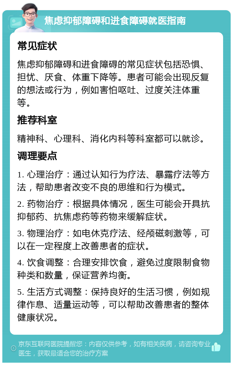 焦虑抑郁障碍和进食障碍就医指南 常见症状 焦虑抑郁障碍和进食障碍的常见症状包括恐惧、担忧、厌食、体重下降等。患者可能会出现反复的想法或行为，例如害怕呕吐、过度关注体重等。 推荐科室 精神科、心理科、消化内科等科室都可以就诊。 调理要点 1. 心理治疗：通过认知行为疗法、暴露疗法等方法，帮助患者改变不良的思维和行为模式。 2. 药物治疗：根据具体情况，医生可能会开具抗抑郁药、抗焦虑药等药物来缓解症状。 3. 物理治疗：如电休克疗法、经颅磁刺激等，可以在一定程度上改善患者的症状。 4. 饮食调整：合理安排饮食，避免过度限制食物种类和数量，保证营养均衡。 5. 生活方式调整：保持良好的生活习惯，例如规律作息、适量运动等，可以帮助改善患者的整体健康状况。