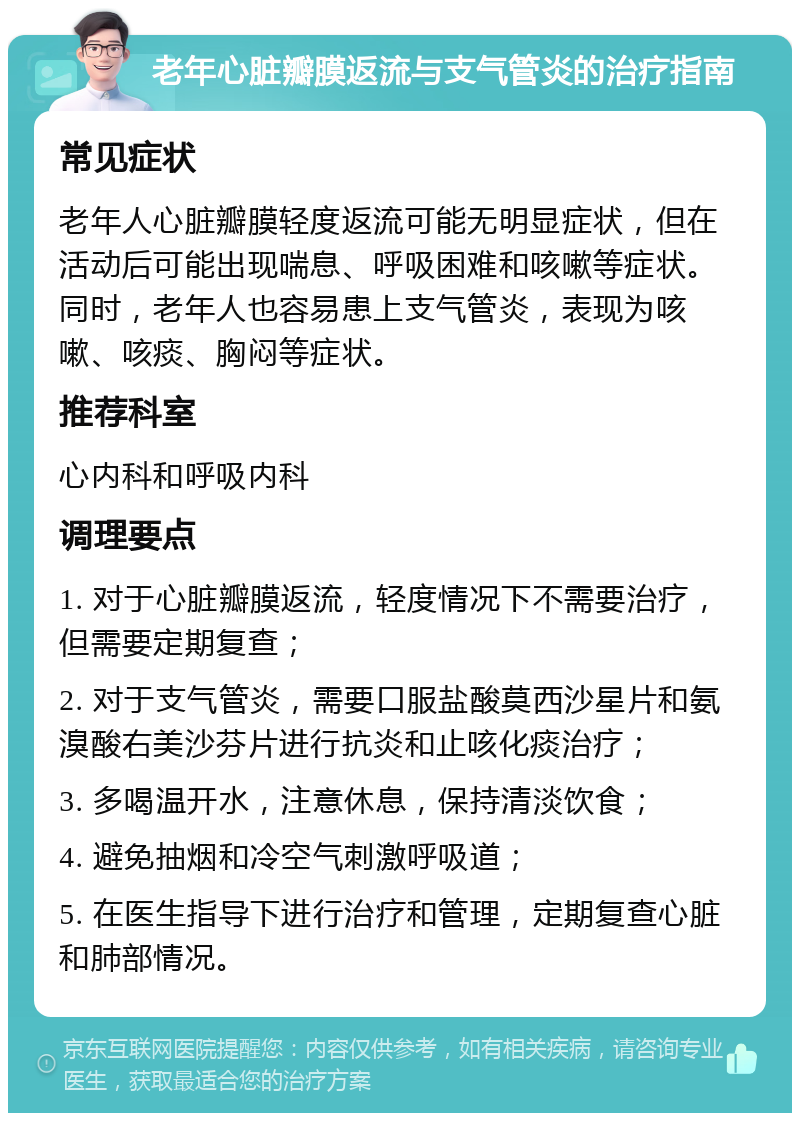 老年心脏瓣膜返流与支气管炎的治疗指南 常见症状 老年人心脏瓣膜轻度返流可能无明显症状，但在活动后可能出现喘息、呼吸困难和咳嗽等症状。同时，老年人也容易患上支气管炎，表现为咳嗽、咳痰、胸闷等症状。 推荐科室 心内科和呼吸内科 调理要点 1. 对于心脏瓣膜返流，轻度情况下不需要治疗，但需要定期复查； 2. 对于支气管炎，需要口服盐酸莫西沙星片和氨溴酸右美沙芬片进行抗炎和止咳化痰治疗； 3. 多喝温开水，注意休息，保持清淡饮食； 4. 避免抽烟和冷空气刺激呼吸道； 5. 在医生指导下进行治疗和管理，定期复查心脏和肺部情况。