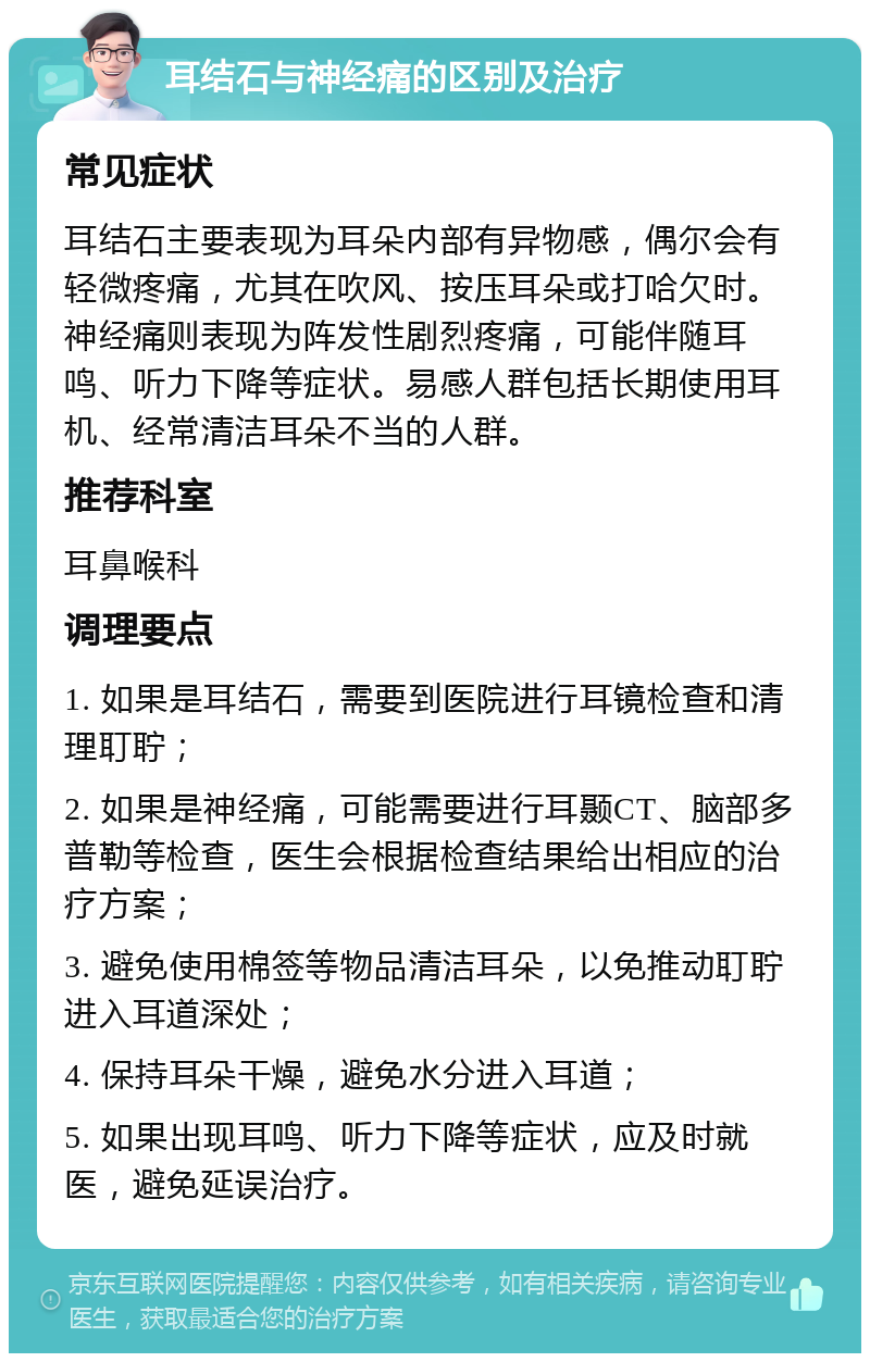 耳结石与神经痛的区别及治疗 常见症状 耳结石主要表现为耳朵内部有异物感，偶尔会有轻微疼痛，尤其在吹风、按压耳朵或打哈欠时。神经痛则表现为阵发性剧烈疼痛，可能伴随耳鸣、听力下降等症状。易感人群包括长期使用耳机、经常清洁耳朵不当的人群。 推荐科室 耳鼻喉科 调理要点 1. 如果是耳结石，需要到医院进行耳镜检查和清理耵聍； 2. 如果是神经痛，可能需要进行耳颞CT、脑部多普勒等检查，医生会根据检查结果给出相应的治疗方案； 3. 避免使用棉签等物品清洁耳朵，以免推动耵聍进入耳道深处； 4. 保持耳朵干燥，避免水分进入耳道； 5. 如果出现耳鸣、听力下降等症状，应及时就医，避免延误治疗。