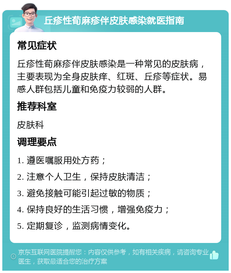 丘疹性荀麻疹伴皮肤感染就医指南 常见症状 丘疹性荀麻疹伴皮肤感染是一种常见的皮肤病，主要表现为全身皮肤痒、红斑、丘疹等症状。易感人群包括儿童和免疫力较弱的人群。 推荐科室 皮肤科 调理要点 1. 遵医嘱服用处方药； 2. 注意个人卫生，保持皮肤清洁； 3. 避免接触可能引起过敏的物质； 4. 保持良好的生活习惯，增强免疫力； 5. 定期复诊，监测病情变化。