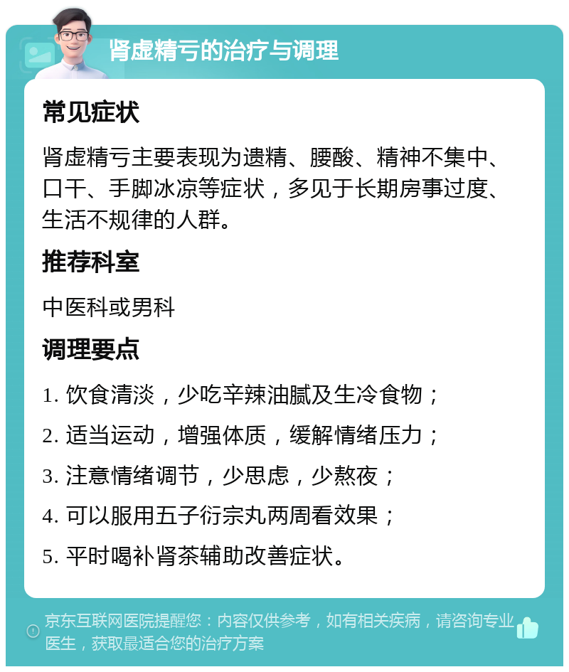 肾虚精亏的治疗与调理 常见症状 肾虚精亏主要表现为遗精、腰酸、精神不集中、口干、手脚冰凉等症状，多见于长期房事过度、生活不规律的人群。 推荐科室 中医科或男科 调理要点 1. 饮食清淡，少吃辛辣油腻及生冷食物； 2. 适当运动，增强体质，缓解情绪压力； 3. 注意情绪调节，少思虑，少熬夜； 4. 可以服用五子衍宗丸两周看效果； 5. 平时喝补肾茶辅助改善症状。