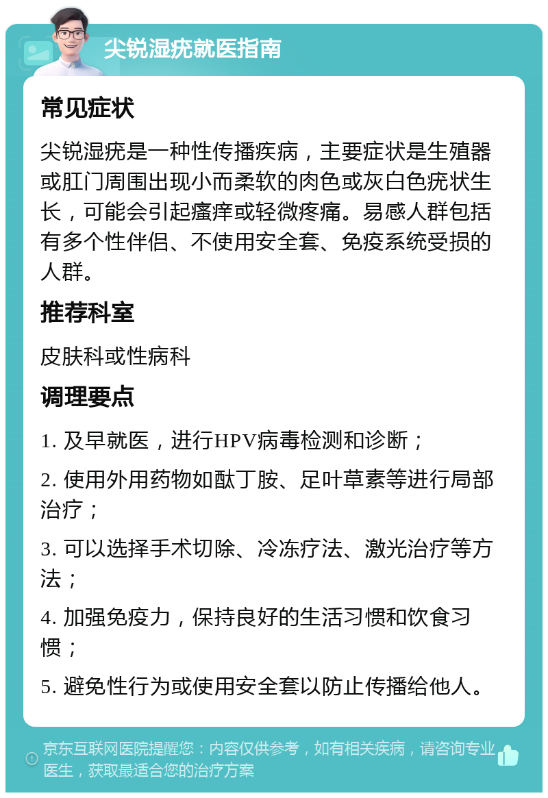 尖锐湿疣就医指南 常见症状 尖锐湿疣是一种性传播疾病，主要症状是生殖器或肛门周围出现小而柔软的肉色或灰白色疣状生长，可能会引起瘙痒或轻微疼痛。易感人群包括有多个性伴侣、不使用安全套、免疫系统受损的人群。 推荐科室 皮肤科或性病科 调理要点 1. 及早就医，进行HPV病毒检测和诊断； 2. 使用外用药物如酞丁胺、足叶草素等进行局部治疗； 3. 可以选择手术切除、冷冻疗法、激光治疗等方法； 4. 加强免疫力，保持良好的生活习惯和饮食习惯； 5. 避免性行为或使用安全套以防止传播给他人。