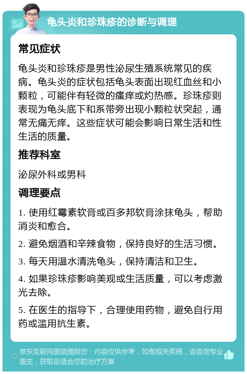 龟头炎和珍珠疹的诊断与调理 常见症状 龟头炎和珍珠疹是男性泌尿生殖系统常见的疾病。龟头炎的症状包括龟头表面出现红血丝和小颗粒，可能伴有轻微的瘙痒或灼热感。珍珠疹则表现为龟头底下和系带旁出现小颗粒状突起，通常无痛无痒。这些症状可能会影响日常生活和性生活的质量。 推荐科室 泌尿外科或男科 调理要点 1. 使用红霉素软膏或百多邦软膏涂抹龟头，帮助消炎和愈合。 2. 避免烟酒和辛辣食物，保持良好的生活习惯。 3. 每天用温水清洗龟头，保持清洁和卫生。 4. 如果珍珠疹影响美观或生活质量，可以考虑激光去除。 5. 在医生的指导下，合理使用药物，避免自行用药或滥用抗生素。