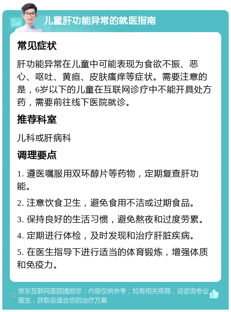 儿童肝功能异常的就医指南 常见症状 肝功能异常在儿童中可能表现为食欲不振、恶心、呕吐、黄疸、皮肤瘙痒等症状。需要注意的是，6岁以下的儿童在互联网诊疗中不能开具处方药，需要前往线下医院就诊。 推荐科室 儿科或肝病科 调理要点 1. 遵医嘱服用双环醇片等药物，定期复查肝功能。 2. 注意饮食卫生，避免食用不洁或过期食品。 3. 保持良好的生活习惯，避免熬夜和过度劳累。 4. 定期进行体检，及时发现和治疗肝脏疾病。 5. 在医生指导下进行适当的体育锻炼，增强体质和免疫力。