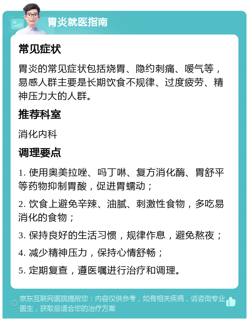 胃炎就医指南 常见症状 胃炎的常见症状包括烧胃、隐约刺痛、嗳气等，易感人群主要是长期饮食不规律、过度疲劳、精神压力大的人群。 推荐科室 消化内科 调理要点 1. 使用奥美拉唑、吗丁啉、复方消化酶、胃舒平等药物抑制胃酸，促进胃蠕动； 2. 饮食上避免辛辣、油腻、刺激性食物，多吃易消化的食物； 3. 保持良好的生活习惯，规律作息，避免熬夜； 4. 减少精神压力，保持心情舒畅； 5. 定期复查，遵医嘱进行治疗和调理。