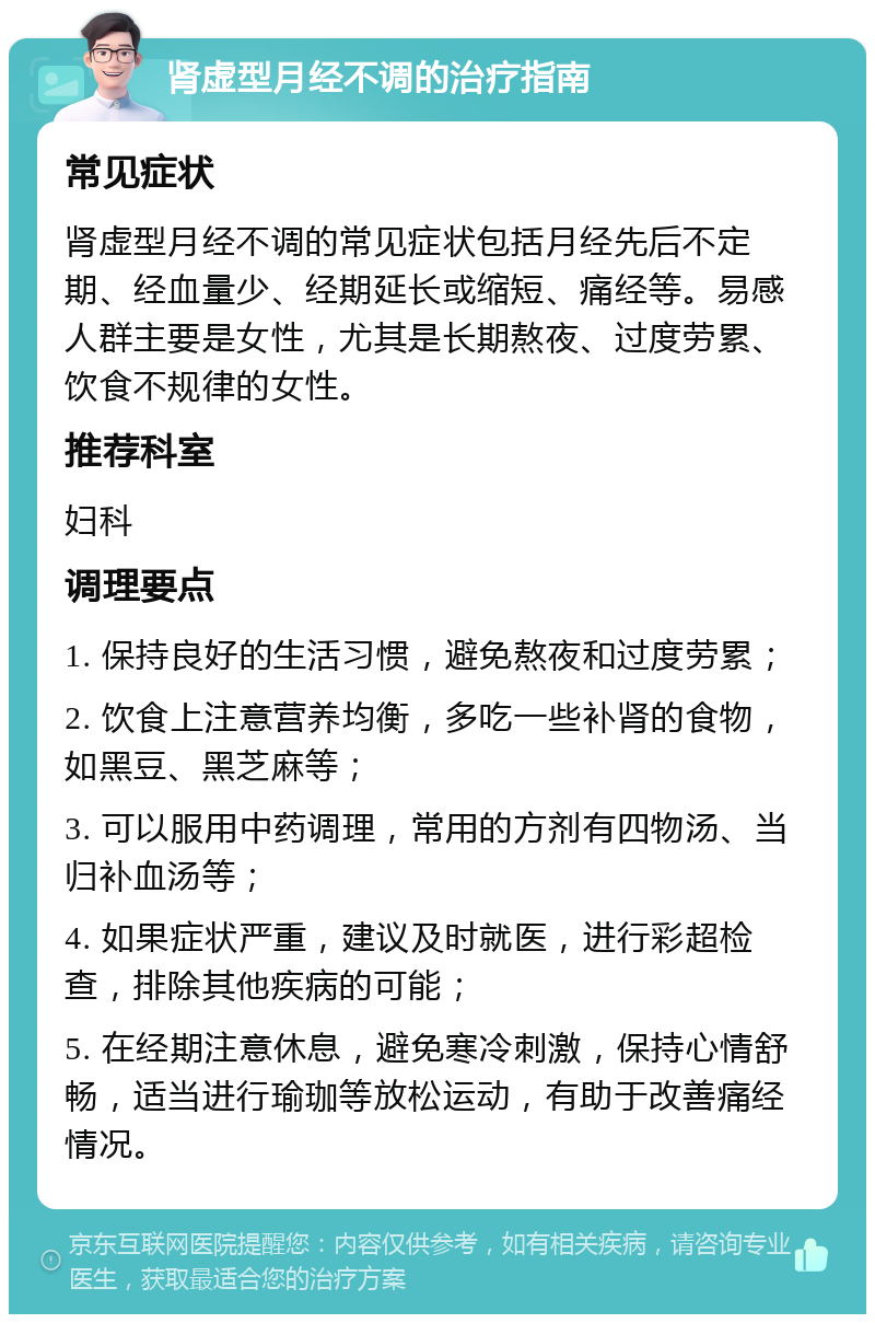 肾虚型月经不调的治疗指南 常见症状 肾虚型月经不调的常见症状包括月经先后不定期、经血量少、经期延长或缩短、痛经等。易感人群主要是女性，尤其是长期熬夜、过度劳累、饮食不规律的女性。 推荐科室 妇科 调理要点 1. 保持良好的生活习惯，避免熬夜和过度劳累； 2. 饮食上注意营养均衡，多吃一些补肾的食物，如黑豆、黑芝麻等； 3. 可以服用中药调理，常用的方剂有四物汤、当归补血汤等； 4. 如果症状严重，建议及时就医，进行彩超检查，排除其他疾病的可能； 5. 在经期注意休息，避免寒冷刺激，保持心情舒畅，适当进行瑜珈等放松运动，有助于改善痛经情况。