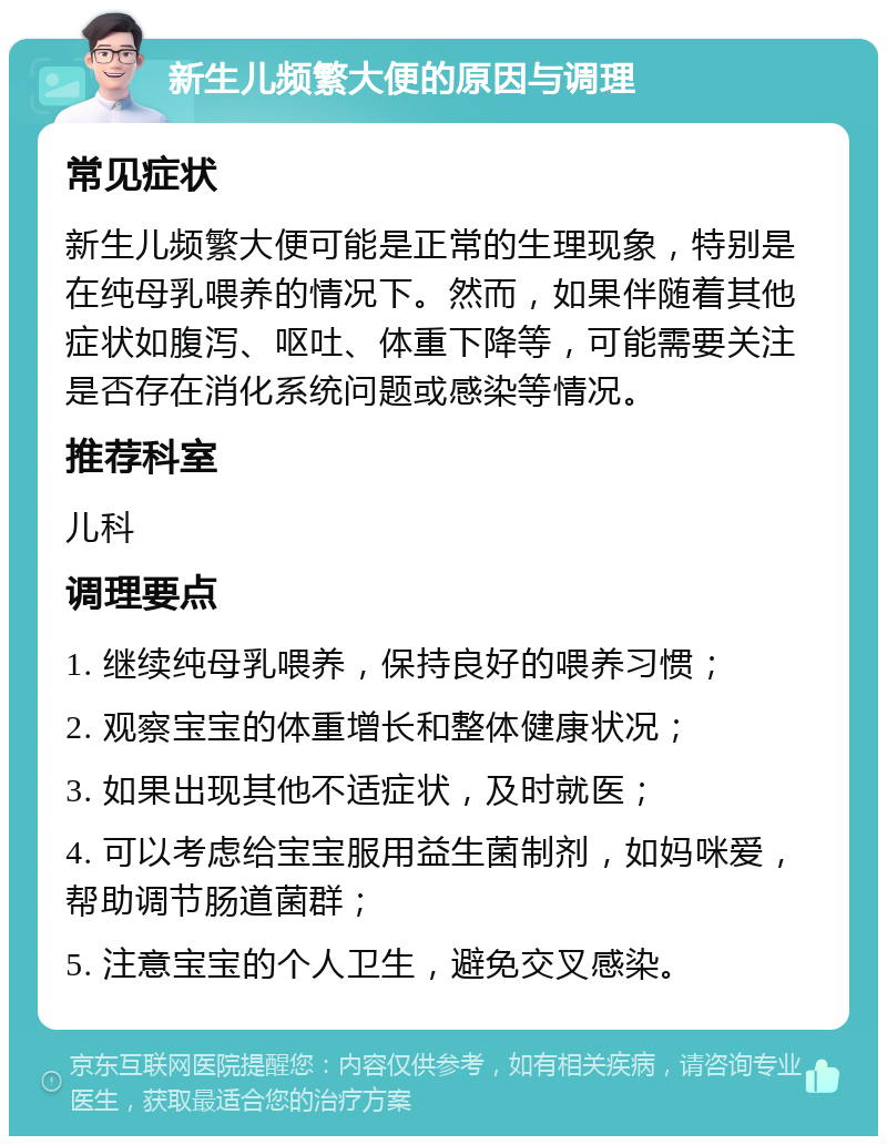 新生儿频繁大便的原因与调理 常见症状 新生儿频繁大便可能是正常的生理现象，特别是在纯母乳喂养的情况下。然而，如果伴随着其他症状如腹泻、呕吐、体重下降等，可能需要关注是否存在消化系统问题或感染等情况。 推荐科室 儿科 调理要点 1. 继续纯母乳喂养，保持良好的喂养习惯； 2. 观察宝宝的体重增长和整体健康状况； 3. 如果出现其他不适症状，及时就医； 4. 可以考虑给宝宝服用益生菌制剂，如妈咪爱，帮助调节肠道菌群； 5. 注意宝宝的个人卫生，避免交叉感染。