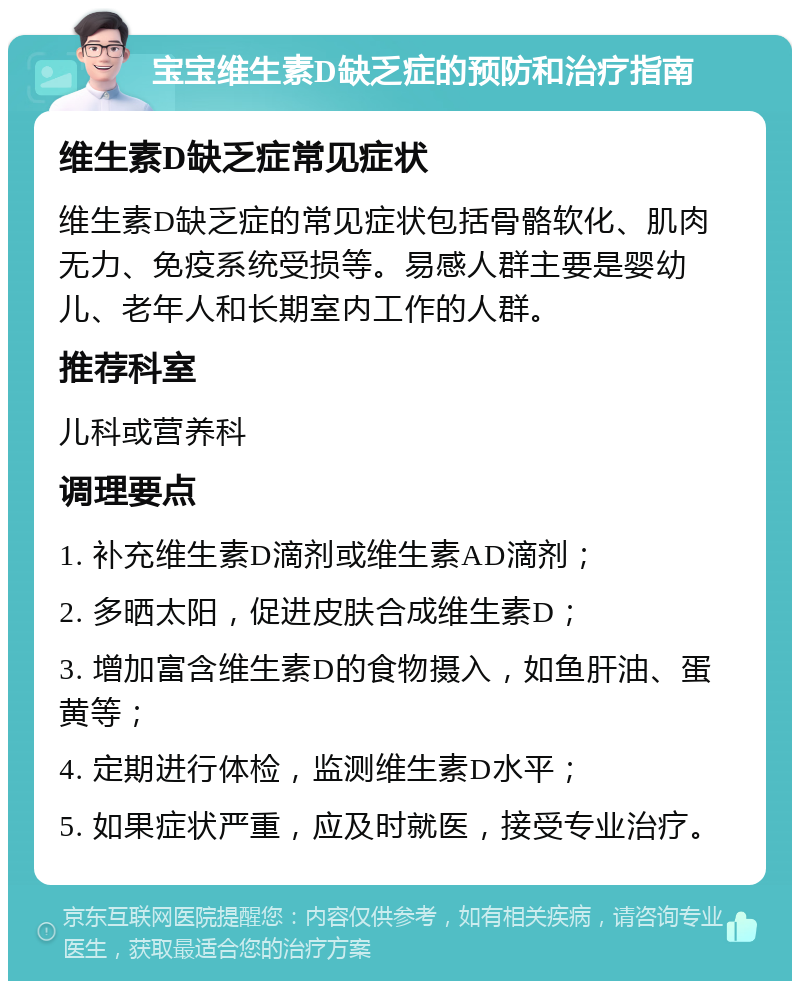 宝宝维生素D缺乏症的预防和治疗指南 维生素D缺乏症常见症状 维生素D缺乏症的常见症状包括骨骼软化、肌肉无力、免疫系统受损等。易感人群主要是婴幼儿、老年人和长期室内工作的人群。 推荐科室 儿科或营养科 调理要点 1. 补充维生素D滴剂或维生素AD滴剂； 2. 多晒太阳，促进皮肤合成维生素D； 3. 增加富含维生素D的食物摄入，如鱼肝油、蛋黄等； 4. 定期进行体检，监测维生素D水平； 5. 如果症状严重，应及时就医，接受专业治疗。