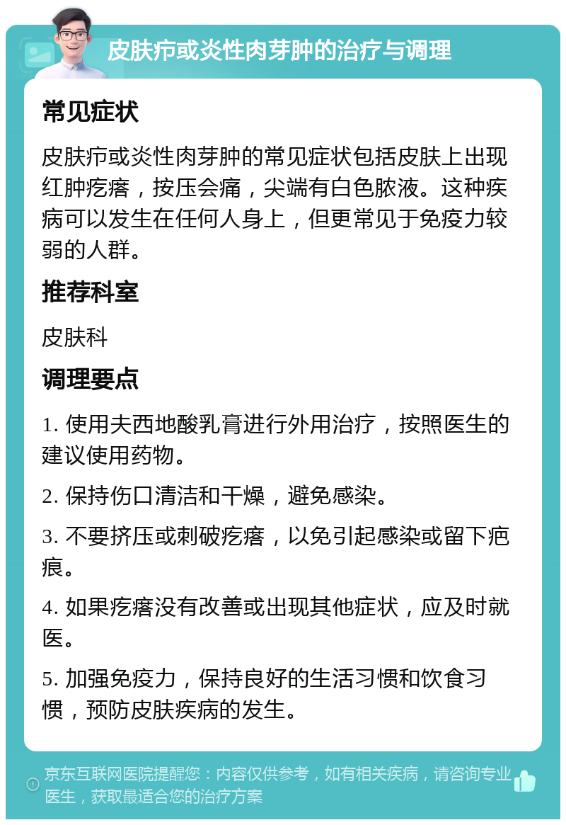 皮肤疖或炎性肉芽肿的治疗与调理 常见症状 皮肤疖或炎性肉芽肿的常见症状包括皮肤上出现红肿疙瘩，按压会痛，尖端有白色脓液。这种疾病可以发生在任何人身上，但更常见于免疫力较弱的人群。 推荐科室 皮肤科 调理要点 1. 使用夫西地酸乳膏进行外用治疗，按照医生的建议使用药物。 2. 保持伤口清洁和干燥，避免感染。 3. 不要挤压或刺破疙瘩，以免引起感染或留下疤痕。 4. 如果疙瘩没有改善或出现其他症状，应及时就医。 5. 加强免疫力，保持良好的生活习惯和饮食习惯，预防皮肤疾病的发生。