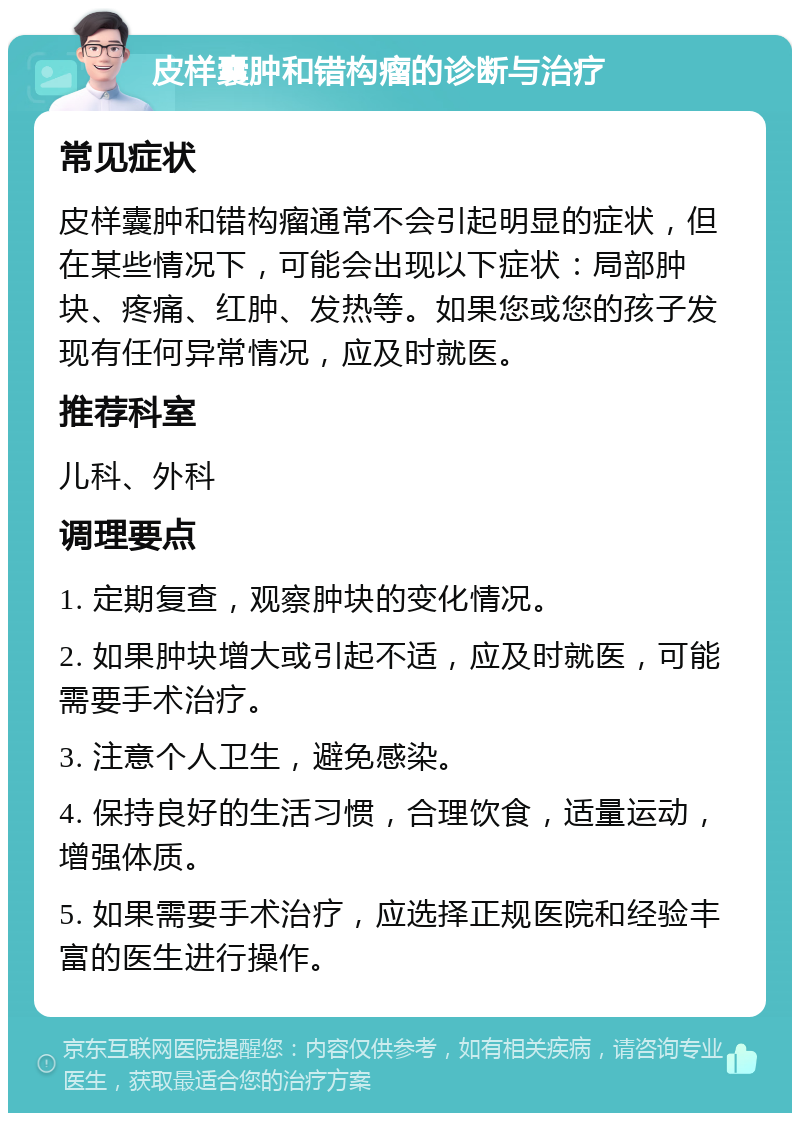 皮样囊肿和错构瘤的诊断与治疗 常见症状 皮样囊肿和错构瘤通常不会引起明显的症状，但在某些情况下，可能会出现以下症状：局部肿块、疼痛、红肿、发热等。如果您或您的孩子发现有任何异常情况，应及时就医。 推荐科室 儿科、外科 调理要点 1. 定期复查，观察肿块的变化情况。 2. 如果肿块增大或引起不适，应及时就医，可能需要手术治疗。 3. 注意个人卫生，避免感染。 4. 保持良好的生活习惯，合理饮食，适量运动，增强体质。 5. 如果需要手术治疗，应选择正规医院和经验丰富的医生进行操作。