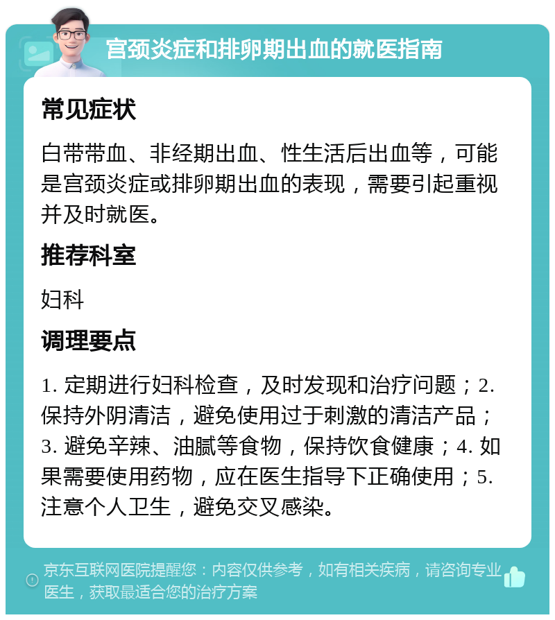 宫颈炎症和排卵期出血的就医指南 常见症状 白带带血、非经期出血、性生活后出血等，可能是宫颈炎症或排卵期出血的表现，需要引起重视并及时就医。 推荐科室 妇科 调理要点 1. 定期进行妇科检查，及时发现和治疗问题；2. 保持外阴清洁，避免使用过于刺激的清洁产品；3. 避免辛辣、油腻等食物，保持饮食健康；4. 如果需要使用药物，应在医生指导下正确使用；5. 注意个人卫生，避免交叉感染。