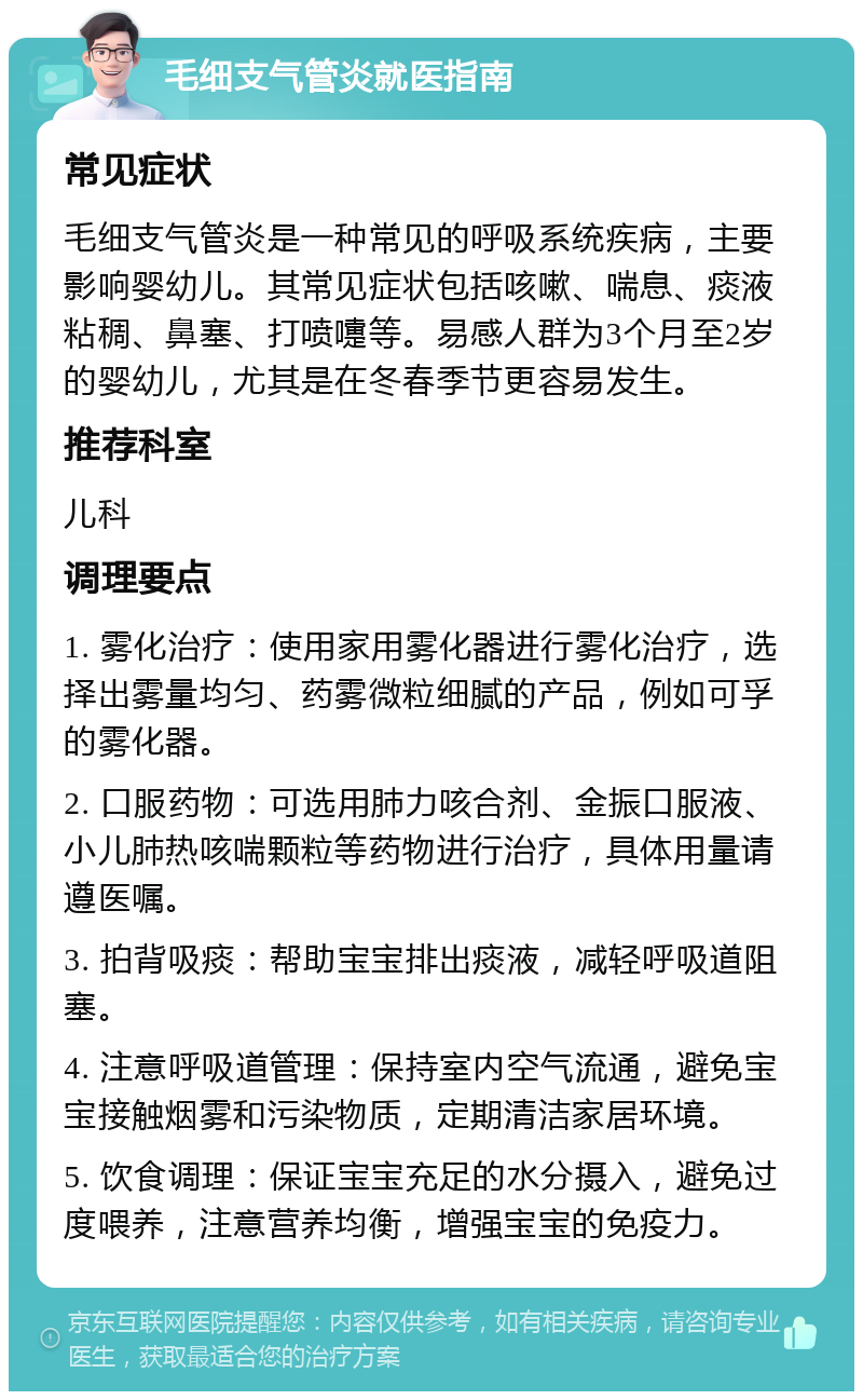 毛细支气管炎就医指南 常见症状 毛细支气管炎是一种常见的呼吸系统疾病，主要影响婴幼儿。其常见症状包括咳嗽、喘息、痰液粘稠、鼻塞、打喷嚏等。易感人群为3个月至2岁的婴幼儿，尤其是在冬春季节更容易发生。 推荐科室 儿科 调理要点 1. 雾化治疗：使用家用雾化器进行雾化治疗，选择出雾量均匀、药雾微粒细腻的产品，例如可孚的雾化器。 2. 口服药物：可选用肺力咳合剂、金振口服液、小儿肺热咳喘颗粒等药物进行治疗，具体用量请遵医嘱。 3. 拍背吸痰：帮助宝宝排出痰液，减轻呼吸道阻塞。 4. 注意呼吸道管理：保持室内空气流通，避免宝宝接触烟雾和污染物质，定期清洁家居环境。 5. 饮食调理：保证宝宝充足的水分摄入，避免过度喂养，注意营养均衡，增强宝宝的免疫力。