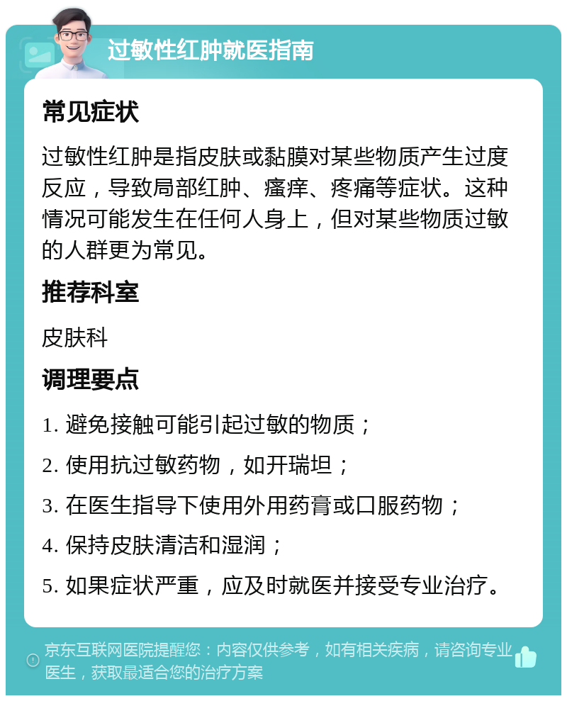 过敏性红肿就医指南 常见症状 过敏性红肿是指皮肤或黏膜对某些物质产生过度反应，导致局部红肿、瘙痒、疼痛等症状。这种情况可能发生在任何人身上，但对某些物质过敏的人群更为常见。 推荐科室 皮肤科 调理要点 1. 避免接触可能引起过敏的物质； 2. 使用抗过敏药物，如开瑞坦； 3. 在医生指导下使用外用药膏或口服药物； 4. 保持皮肤清洁和湿润； 5. 如果症状严重，应及时就医并接受专业治疗。