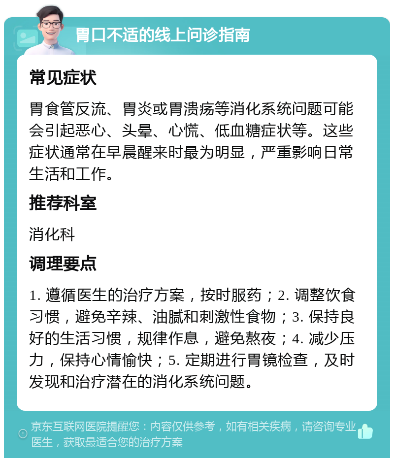 胃口不适的线上问诊指南 常见症状 胃食管反流、胃炎或胃溃疡等消化系统问题可能会引起恶心、头晕、心慌、低血糖症状等。这些症状通常在早晨醒来时最为明显，严重影响日常生活和工作。 推荐科室 消化科 调理要点 1. 遵循医生的治疗方案，按时服药；2. 调整饮食习惯，避免辛辣、油腻和刺激性食物；3. 保持良好的生活习惯，规律作息，避免熬夜；4. 减少压力，保持心情愉快；5. 定期进行胃镜检查，及时发现和治疗潜在的消化系统问题。