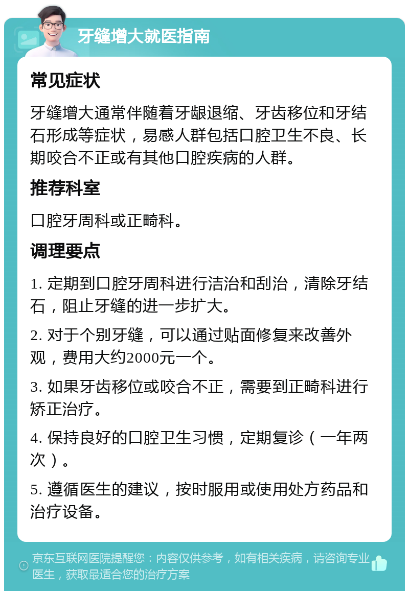 牙缝增大就医指南 常见症状 牙缝增大通常伴随着牙龈退缩、牙齿移位和牙结石形成等症状，易感人群包括口腔卫生不良、长期咬合不正或有其他口腔疾病的人群。 推荐科室 口腔牙周科或正畸科。 调理要点 1. 定期到口腔牙周科进行洁治和刮治，清除牙结石，阻止牙缝的进一步扩大。 2. 对于个别牙缝，可以通过贴面修复来改善外观，费用大约2000元一个。 3. 如果牙齿移位或咬合不正，需要到正畸科进行矫正治疗。 4. 保持良好的口腔卫生习惯，定期复诊（一年两次）。 5. 遵循医生的建议，按时服用或使用处方药品和治疗设备。