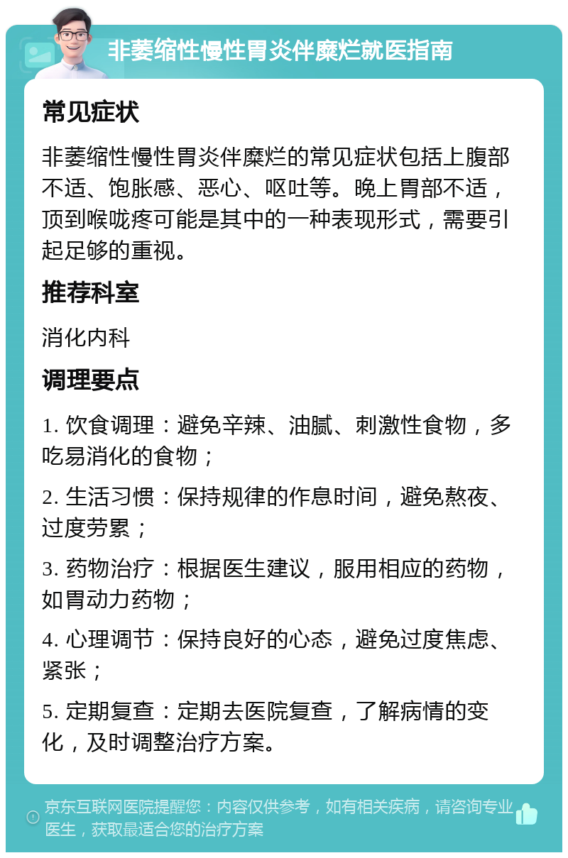 非萎缩性慢性胃炎伴糜烂就医指南 常见症状 非萎缩性慢性胃炎伴糜烂的常见症状包括上腹部不适、饱胀感、恶心、呕吐等。晚上胃部不适，顶到喉咙疼可能是其中的一种表现形式，需要引起足够的重视。 推荐科室 消化内科 调理要点 1. 饮食调理：避免辛辣、油腻、刺激性食物，多吃易消化的食物； 2. 生活习惯：保持规律的作息时间，避免熬夜、过度劳累； 3. 药物治疗：根据医生建议，服用相应的药物，如胃动力药物； 4. 心理调节：保持良好的心态，避免过度焦虑、紧张； 5. 定期复查：定期去医院复查，了解病情的变化，及时调整治疗方案。